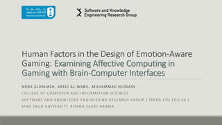 Human Factors in the Design of Emotion-Aware
Gaming: Examining Affective Computing in
Gaming with Brain-Computer Interfaces
NORA ALDAHASH, AREEJ AL-WABIL, MUHAMMAD HUSSAIN
COLLEGE OF COMPUTER AND INFORMATION SCIENCES
SOFTWARE AND KNOWLEDGE ENGINEERING RESEARCH GROUP [ SKERG.KSU.ED U.SA ]
KING SAUD UNIVERSITY, RIYADH SAUDI ARABIA
 