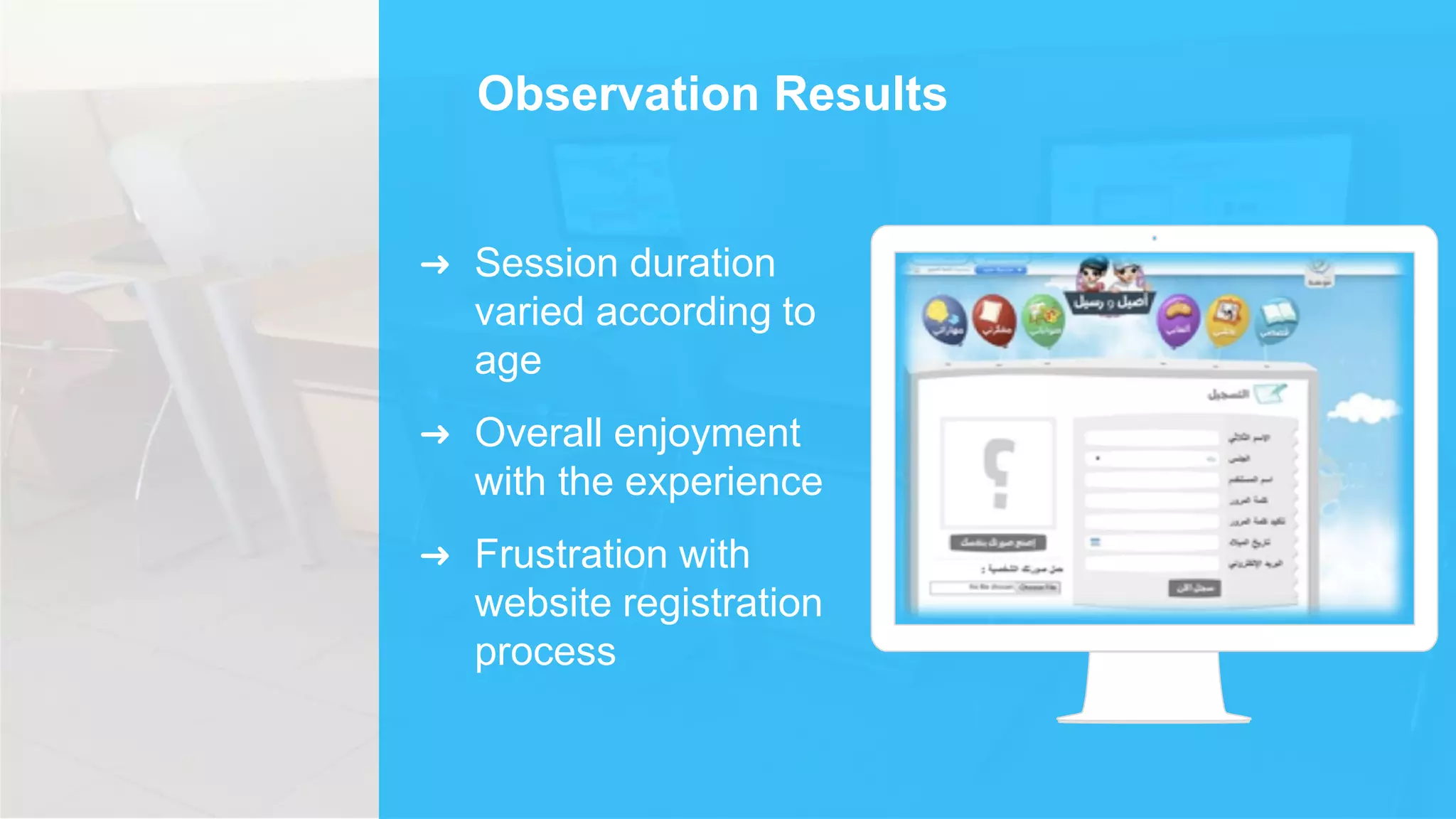 Observation Results
➜ Session duration
varied according to
age
➜ Overall enjoyment
with the experience
➜ Frustration with
website registration
process
 
