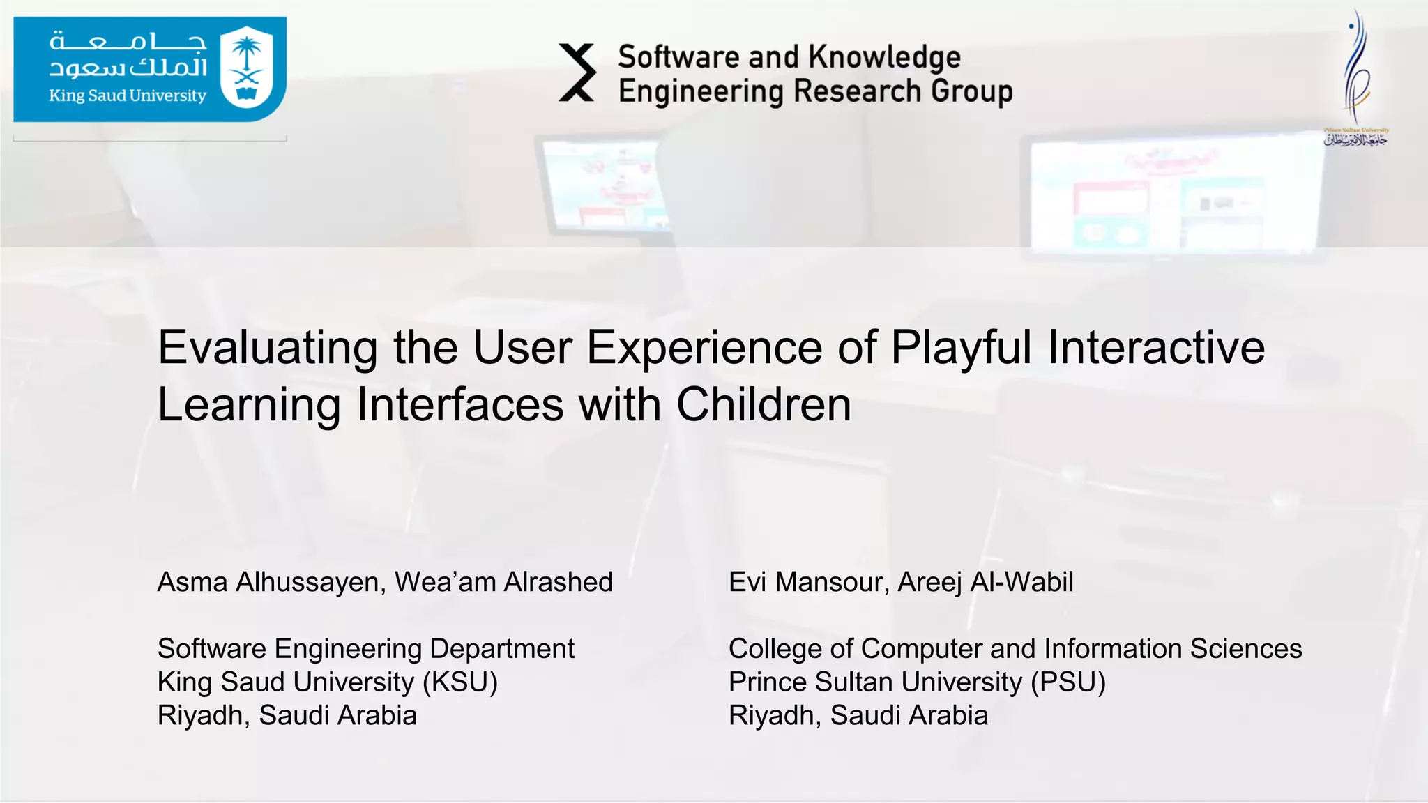 Evaluating the User Experience of Playful Interactive
Learning Interfaces with Children
Asma Alhussayen, Wea’am Alrashed Evi Mansour, Areej Al-Wabil
Software Engineering Department College of Computer and Information Sciences
King Saud University (KSU) Prince Sultan University (PSU)
Riyadh, Saudi Arabia Riyadh, Saudi Arabia
 