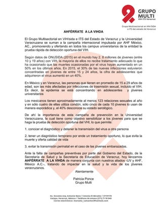 AHFÉRRATE A LA VIHDA
El Grupo Multisectorial en VIH/sida e ITS del Estado de Veracruz y la Universidad
Veracruzana se suman a la campaña internacional impulsada por AHF México,
AC., promoviendo y ofertando en todos los campus universitarios de la entidad la
prueba rápida de detección oportuna del VIH.
Según datos de ONUSIDA (2015) en el mundo hay 2. 8 millones de jóvenes (entre
10 y 19 años) con VIH, la mayoría de ellos no recibe tratamiento adecuado lo que
ha ocasionado que las muertes ocasionadas por el virus hayan aumentado en un
50% en los últimos años. En 2015, el 30% de las nuevas infecciones estuvieron
concentradas en jóvenes de entre 15 y 24 años, la cifra de adolescentes que
adquirieron el virus aumentó en un 40%.
En México y en Veracruz, las personas que tienen en promedio de 15 a 29 años de
edad, son las más afectadas por infecciones de trasmisión sexual, incluido el VIH.
Es decir, la epidemia se está concentrando en adolescentes y jóvenes
universitarios
Los mexicanos tienen aproximadamente al menos 123 relaciones sexuales al año
y en sólo cuatro de ellas utiliza condón, sólo cinco de cada 10 jóvenes lo usan de
manera esporádica y, el 40% desconoce su estado serológico.
De ahí la importancia de esta campaña de prevención en la Universidad
Veracruzana, la cual tiene como objetivo sensibilizar a los jóvenes para que se
haga la prueba de detección oportuna del VHI, lo que permite:
1. conocer el diagnóstico y detener la transmisión del virus a otra persona
2. tener un diagnóstico temprano por ende un tratamiento oportuno, lo que evita la
muerte y oferta calidad de vida
3. evitar la transmisión perinatal en el caso de las jóvenes embarazadas.
Ante la falta de campañas preventivas por parte del Gobierno del Estado, de la
Secretaría de Salud y la Secretaría de Educación de Veracruz, hoy lanzamos
AHFÉRRATE A LA VIHDA de manera conjunta con nuestros aliados -UV y AHF,
México A.C.-, tratando de impactar en la salud y la vida de los jóvenes
veracruzanos.
Atentamente
Patricia Ponce
Grupo Multi
 