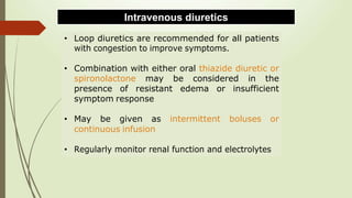 • Loop diuretics are recommended for all patients
with congestion to improve symptoms.
• Combination with either oral thiazide diuretic or
spironolactone may be considered in the
presence of resistant edema or insufficient
symptom response
• May be given as intermittent boluses or
continuous infusion
• Regularly monitor renal function and electrolytes
Intravenous diuretics
 