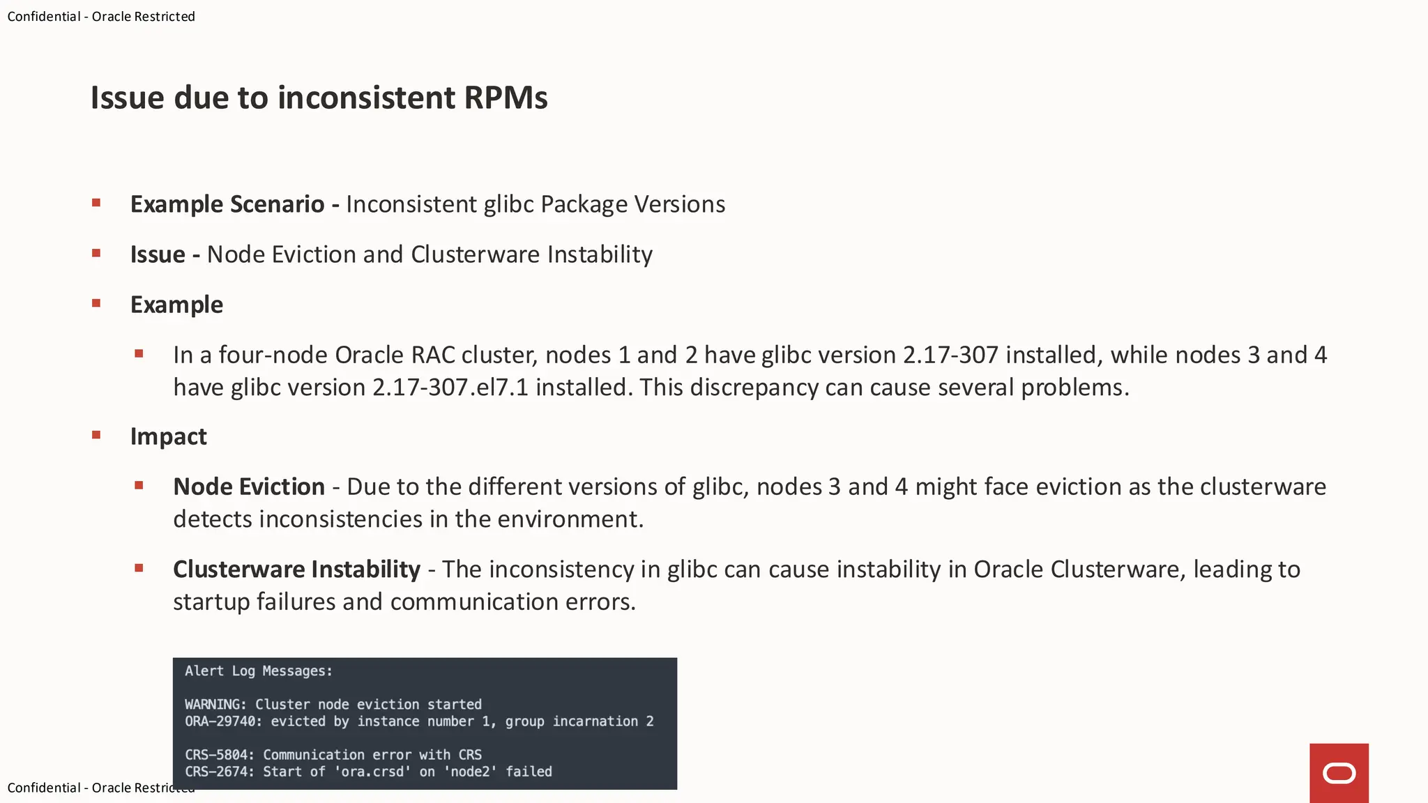 Confidential - Oracle Restricted
Confidential - Oracle Restricted
▪ Example Scenario - Inconsistent glibc Package Versions
▪ Issue - Node Eviction and Clusterware Instability
▪ Example
▪ In a four-node Oracle RAC cluster, nodes 1 and 2 have glibc version 2.17-307 installed, while nodes 3 and 4
have glibc version 2.17-307.el7.1 installed. This discrepancy can cause several problems.
▪ Impact
▪ Node Eviction - Due to the different versions of glibc, nodes 3 and 4 might face eviction as the clusterware
detects inconsistencies in the environment.
▪ Clusterware Instability - The inconsistency in glibc can cause instability in Oracle Clusterware, leading to
startup failures and communication errors.
Issue due to inconsistent RPMs
 