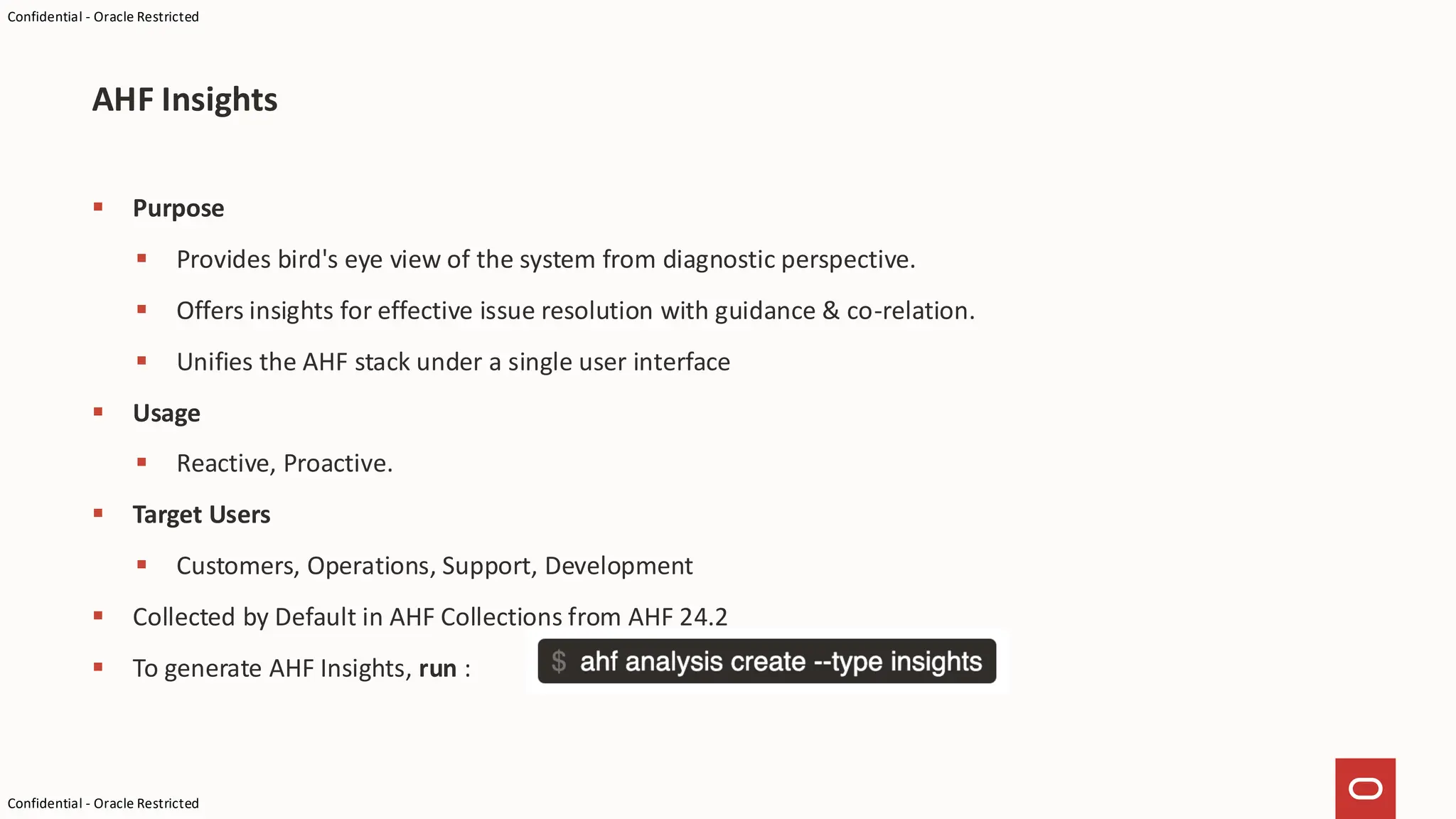 Confidential - Oracle Restricted
Confidential - Oracle Restricted
▪ Purpose
▪ Provides bird's eye view of the system from diagnostic perspective.
▪ Offers insights for effective issue resolution with guidance & co-relation.
▪ Unifies the AHF stack under a single user interface
▪ Usage
▪ Reactive, Proactive.
▪ Target Users
▪ Customers, Operations, Support, Development
▪ Collected by Default in AHF Collections from AHF 24.2
▪ To generate AHF Insights, run :
AHF Insights
 