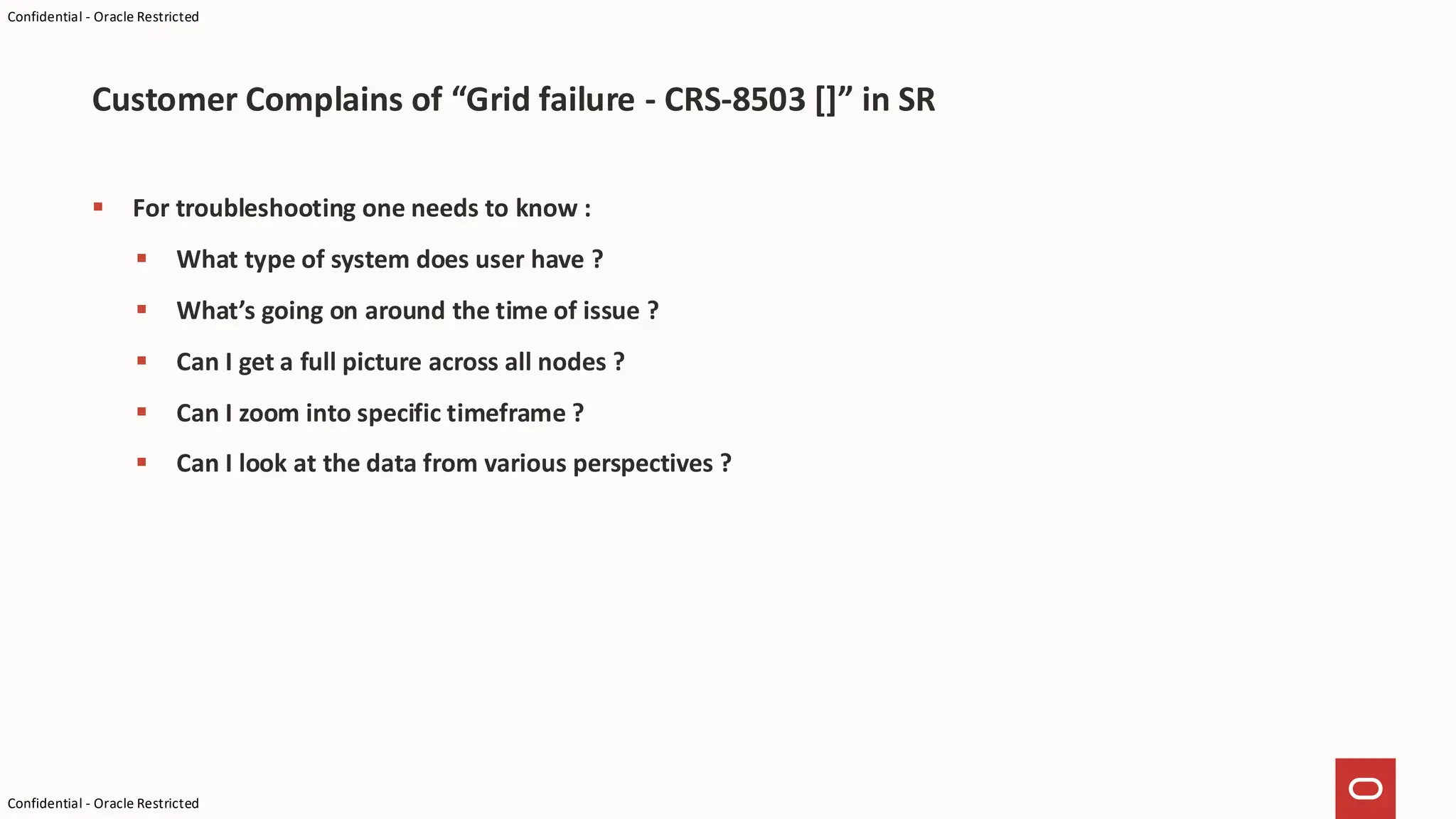 Confidential - Oracle Restricted
Confidential - Oracle Restricted
▪ For troubleshooting one needs to know :
▪ What type of system does user have ?
▪ What’s going on around the time of issue ?
▪ Can I get a full picture across all nodes ?
▪ Can I zoom into specific timeframe ?
▪ Can I look at the data from various perspectives ?
Customer Complains of “Grid failure - CRS-8503 []” in SR
 