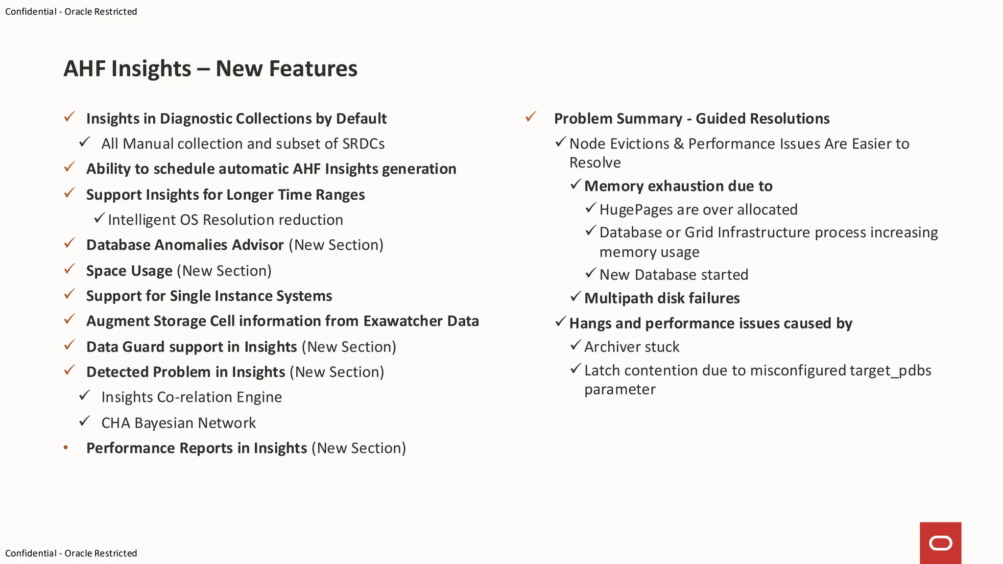 Confidential - Oracle Restricted
Confidential - Oracle Restricted
✓ Insights in Diagnostic Collections by Default
✓ All Manual collection and subset of SRDCs
✓ Ability to schedule automatic AHF Insights generation
✓ Support Insights for Longer Time Ranges
✓Intelligent OS Resolution reduction
✓ Database Anomalies Advisor (New Section)
✓ Space Usage (New Section)
✓ Support for Single Instance Systems
✓ Augment Storage Cell information from Exawatcher Data
✓ Data Guard support in Insights (New Section)
✓ Detected Problem in Insights (New Section)
✓ Insights Co-relation Engine
✓ CHA Bayesian Network
• Performance Reports in Insights (New Section)
AHF Insights – New Features
✓ Problem Summary - Guided Resolutions
✓Node Evictions & Performance Issues Are Easier to
Resolve
✓Memory exhaustion due to
✓HugePages are over allocated
✓Database or Grid Infrastructure process increasing
memory usage
✓New Database started
✓Multipath disk failures
✓Hangs and performance issues caused by
✓Archiver stuck
✓Latch contention due to misconfigured target_pdbs
parameter
 
