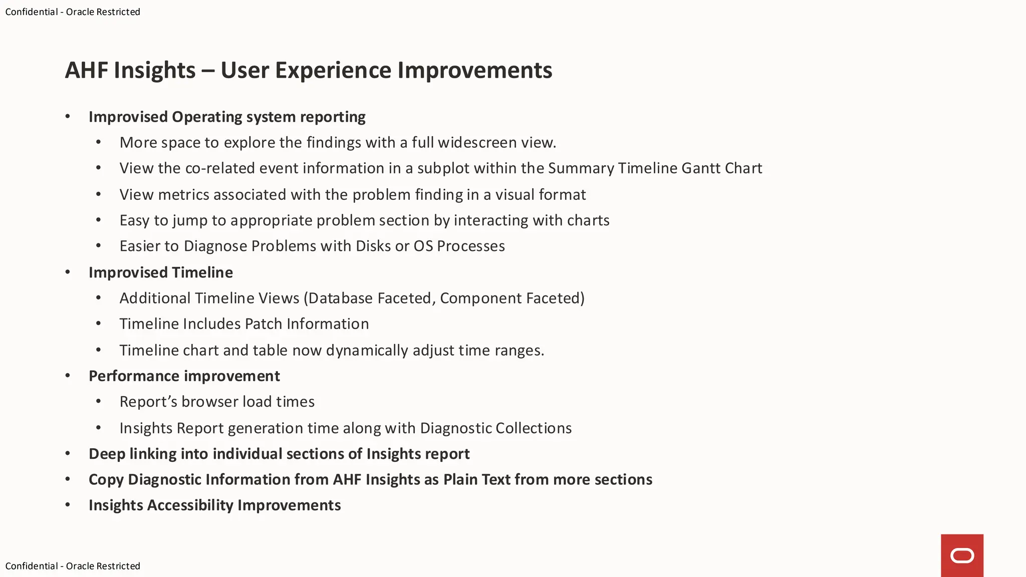 Confidential - Oracle Restricted
Confidential - Oracle Restricted
• Improvised Operating system reporting
• More space to explore the findings with a full widescreen view.
• View the co-related event information in a subplot within the Summary Timeline Gantt Chart
• View metrics associated with the problem finding in a visual format
• Easy to jump to appropriate problem section by interacting with charts
• Easier to Diagnose Problems with Disks or OS Processes
• Improvised Timeline
• Additional Timeline Views (Database Faceted, Component Faceted)
• Timeline Includes Patch Information
• Timeline chart and table now dynamically adjust time ranges.
• Performance improvement
• Report’s browser load times
• Insights Report generation time along with Diagnostic Collections
• Deep linking into individual sections of Insights report
• Copy Diagnostic Information from AHF Insights as Plain Text from more sections
• Insights Accessibility Improvements
AHF Insights – User Experience Improvements
 