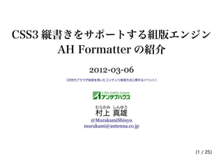 CSS3 縦書きをサポートする組版エンジン
       AH Formatter の紹介
              2012-03-06
      （次世代ブラウザ技術を用いたコンテンツ表現方式に関するイベント）




                むらかみ しんゆう
                村上 真雄
              @MurakamiShinyu
            murakami@antenna.co.jp




                                         (1 / 25)
 