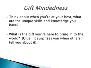   Think about when you’re at your best, what
    are the unique skills and knowledge you
    have?

   What is the gift you’re here to bring in to the
    world? (Clue: It surprises you when others
    tell you about it).
 