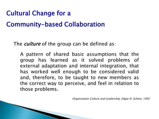 Cultural Change for a
Community-based Collaboration


  The culture of the group can be defined as:

    A pattern of shared basic assumptions that the
    group has learned as it solved problems of
    external adaptation and internal integration, that
    has worked well enough to be considered valid
    and, therefore, to be taught to new members as
    the correct way to perceive, and feel in relation to
    those problems.
                          Organization Culture and Leadership, Edgar H. Schein, 1992
 