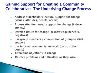 Gaining Support for Creating a Community
Collaborative: The Underlying Change Process

     Address stakeholders’ cultural support for change
      (values, attitudes, beliefs, norms)
     Arouse attention, need, support for change (induce
      anxiety)
     Develop desire for change (acknowledge benefits,
      negatives)
     Use group members / composition of group to elicit
      support
     Use informal community network (constructive
      gossip)
     Overcome objections to change
     Resolve problems and difficulties as they arise
 