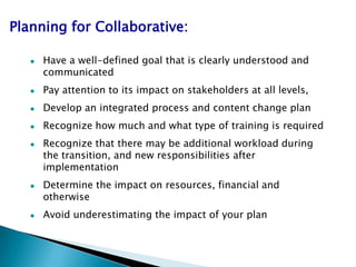 Planning for Collaborative:

      Have a well-defined goal that is clearly understood and
       communicated
      Pay attention to its impact on stakeholders at all levels,
      Develop an integrated process and content change plan
      Recognize how much and what type of training is required
      Recognize that there may be additional workload during
       the transition, and new responsibilities after
       implementation
      Determine the impact on resources, financial and
       otherwise
      Avoid underestimating the impact of your plan
 