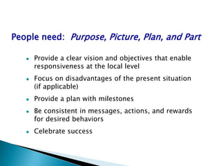 People need: Purpose, Picture, Plan, and Part

      Provide a clear vision and objectives that enable
       responsiveness at the local level
      Focus on disadvantages of the present situation
       (if applicable)
      Provide a plan with milestones
      Be consistent in messages, actions, and rewards
       for desired behaviors
      Celebrate success
 
