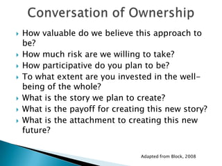    How valuable do we believe this approach to
    be?
   How much risk are we willing to take?
   How participative do you plan to be?
   To what extent are you invested in the well-
    being of the whole?
   What is the story we plan to create?
   What is the payoff for creating this new story?
   What is the attachment to creating this new
    future?


                                  Adapted from Block, 2008
 