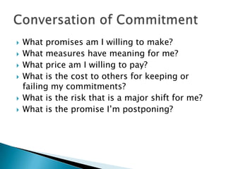    What promises am I willing to make?
   What measures have meaning for me?
   What price am I willing to pay?
   What is the cost to others for keeping or
    failing my commitments?
   What is the risk that is a major shift for me?
   What is the promise I’m postponing?
 