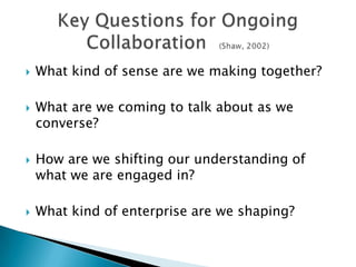    What kind of sense are we making together?

   What are we coming to talk about as we
    converse?

   How are we shifting our understanding of
    what we are engaged in?

   What kind of enterprise are we shaping?
 
