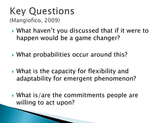    What haven’t you discussed that if it were to
    happen would be a game changer?

   What probabilities occur around this?

   What is the capacity for flexibility and
    adaptability for emergent phenomenon?

   What is/are the commitments people are
    willing to act upon?
 