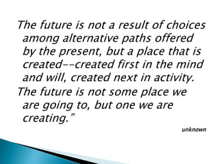 The future is not a result of choices
 among alternative paths offered
 by the present, but a place that is
 created--created first in the mind
 and will, created next in activity.
The future is not some place we
 are going to, but one we are
 creating.”
                                unknown
 