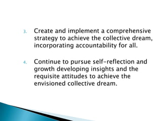 3.   Create and implement a comprehensive
     strategy to achieve the collective dream,
     incorporating accountability for all.

4.   Continue to pursue self-reflection and
     growth developing insights and the
     requisite attitudes to achieve the
     envisioned collective dream.
 