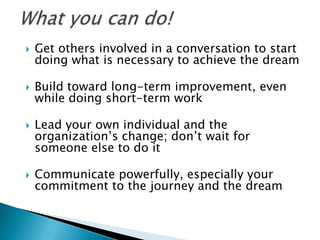    Get others involved in a conversation to start
    doing what is necessary to achieve the dream

   Build toward long-term improvement, even
    while doing short-term work

   Lead your own individual and the
    organization’s change; don’t wait for
    someone else to do it

   Communicate powerfully, especially your
    commitment to the journey and the dream
 