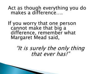 Act as though everything you do
 makes a difference….

If you worry that one person
  cannot make that big a
  difference, remember what
  Margaret Mead said,

   “It is surely the only thing
           that ever has!”
 