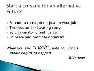    Support a cause, don’t just do your job.
   Trumpet an exhilarating story.
   Be a generator of enthusiasm.
   Embrace and promote optimism.


When you say,    “I Will”,    with conviction,
    magic begins to happen.
                                        Willy Amos
 