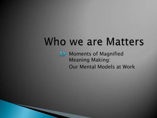 Moments of Magnified
Meaning Making:
Our Mental Models at Work
 