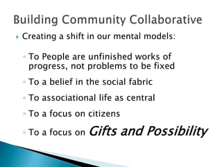    Creating a shift in our mental models:

    ◦ To People are unfinished works of
      progress, not problems to be fixed
    ◦ To a belief in the social fabric
    ◦ To associational life as central
    ◦ To a focus on citizens

    ◦ To a focus on   Gifts and Possibility
 