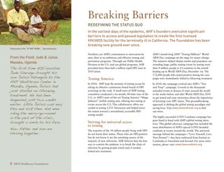 Breaking Barriers
                                              Redefining the Status Quo
                                              In the earliest days of the epidemic, AHF’s founders overcame significant
                                              barriers to access and passed legislation to create the first licensed
                                              HIV/AIDS facility for the terminally ill in California. The Foundation has been
                                              breaking new ground ever since.
Featured in the “If Not Now...” documentary

                                              Nowhere can AHF’s commitment to innovation be            AHF’s month-long 2009 “Testing Millions” World
From the Field: Jude  Julius                 seen, than in its ambitious and effective testing and    AIDS Day campaign set the stage for major change.
                                              prevention programs. Through our Public Health           The initiative helped shatter myths and prejudices sur-
Masaka, Uganda
                                              Division in the U.S. and our global programs, AHF        rounding large, public testing events by testing more
The first time HIV-positive                   provided more than half a million rapid HIV tests in     than 4 million people in 23 countries in the month
Jude Sserugo brought his                      2010 alone.                                              leading up to World AIDS Day, December 1st. The
                                                                                                       172,000 people who tested positive during the cam-
son Julius Katongole to the                   Testing America                                          paign were immediately linked to lifesaving treatment.
AHF Healthcare Center in                      In 2010, AHF kept the promise of testing access by       In 2010, the campaign evolved into AHF’s “Test
Masaka, Uganda, Julius had                    taking its effective community-based brand of HIV        and Treat” campaign. Crowds in the thousands
just started on lifesaving                    screening on the road. A small team of AHF testing       attended events in dozens of cities around the world
treatment. He had been                        counselors conducted a six-month, 48-state tour of the   in the weeks before and after World AIDS Day 2010
                                              U.S., in AHF’s state-of-the-art Testing America “Magic
diagnosed just two weeks
                                                                                                       to get tested and raise awareness about the importance
                                              Johnson” mobile testing unit, offering free testing at   of knowing your HIV status. This groundbreaking
earlier. Little Julius was very               events across the U.S. This collaborative effort suc-    approach is shifting the global testing paradigm and
thin and sick then. Not even                  ceeded in testing 5,255 Americans and helped move        saving lives. Visit www.testandtreat.org to find

riding the merry-go-round
                                              the nation toward a streamlined, accessible HIV          out more.
                                              testing model.
in the yard of the clinic,                                                                             The highly successful LOVE Condoms campaign has

brought a smile to his face.
                                                                                                       gone hand in hand with AHF’s global testing initia-
                                              Striving for universal access                            tives. This global advocacy campaign has included the
                                              to testing
Now father and son are                        The majority of the 34 million people living with HIV
                                                                                                       mass distribution of AHF’s special LOVE-branded
                                                                                                       condoms at events around the world. The universal
thriving together.                            do not know their status. Those who are HIV-positive     message behind the campaign—“Love Yourself, Love
                                              but do not know it are the unwitting source of the       Your Partner”—has been embraced from Estonia to
                                              majority of new infections. AHF believes that the best   Cambodia to Swaziland and beyond. For more infor-
                                              way to contain the epidemic is to break the chain of     mation, please visit: www.lovecondoms.org.
                                              infection by getting people tested and, if needed,
                                              linked into treatment.



8 AIDS Healthcare Foundation
 