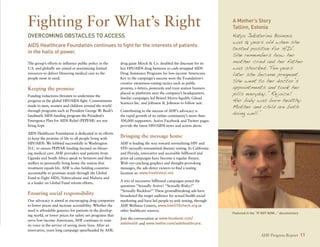 Fighting For What’s Right                                                                                              A Mother’s Story
                                                                                                                       Tallinn, Estonia
Overcoming Obstacles to Access                                                                                         Katya Jekaterina Boinova
                                                                                                                       was 18 years old when she
AIDS Healthcare Foundation continues to fight for the interests of patients
                                                                                                                       tested positive for HIV.
in the halls of power.
                                                                                                                       She remembers how her
The group’s efforts to influence public policy in the      drug giant Merck  Co. doubled the discount for its         mother cried and her father
U.S. and globally are aimed at maximizing limited          key HIV/AIDS drug Isentress to cash-strapped AIDS           was shocked. Ten years
resources to deliver lifesaving medical care to the        Drug Assistance Programs for low-income Americans.          later she became pregnant.
                                                                                                                       She went to her doctor’s
people most in need.                                       Key to the campaign’s success were the Foundation’s
                                                           creative awareness-raising tactics such as public
Keeping the promise                                        protests, e-letters, postcards and train station banners    appointments and took her
Funding reductions threaten to undermine the
                                                           placed at platforms near the company’s headquarters.        pills everyday. “Rejoice!
progress in the global HIV/AIDS fight. Commitments
                                                           Similar campaigns led Bristol Myers-Squibb, Gilead
                                                           Sciences Inc. and Johnson  Johnson to follow suit.
                                                                                                                       Her baby was born healthy.
made to men, women and children around the world                                                                       Mother and child are both
                                                                                                                       doing well.”
through programs such as President George W. Bush’s        Contributing to the success of AHF’s advocacy is
landmark AIDS funding program the President’s              the rapid growth of its online community’s more than
Emergency Plan for AIDS Relief (PEPFAR) are not            500,000 supporters. Active Facebook and Twitter pages
being kept.                                                provide the latest HIV/AIDS news and action alerts.

AIDS Healthcare Foundation is dedicated in its efforts
to keep the promise of life to all people living with      Bringing the message home
HIV/AIDS. We lobbied successfully in Washington            AHF is leading the way toward normalizing HIV and
D.C. to ensure PEPFAR funding focused on lifesav-          STD (sexually-transmitted disease) testing. In California
ing medical care. AHF providers and patients from          and Florida, innovative and accessible billboard and
Uganda and South Africa speak to Senators and their        print-ad campaigns have become a regular fixture.
staffers to personally bring home the notion that          With eye-catching graphics and thought-provoking
treatment equals life. AHF is also holding countries       messages, the ads direct viewers to find a testing
accountable to promises made through the Global            location at: www.freehivtest.net.
Fund to Fight AIDS, Tuberculosisi and Malaria and
                                                           A trio of successive billboard campaigns posed the
is a leader on Global Fund reform efforts.
                                                           questions “Sexually Active? “Sexually Risky?”
                                                           “Sexually Reckless?” These groundbreaking ads have
Ensuring social responsibility                             broadened the target audience for sexual health social
Our advocacy is aimed at encouraging drug companies        marketing and have led people to seek testing, through
to lower prices and increase accessibility. Whether the    AHF Wellness Centers, www.freeSTDcheck.org or
need is affordable generics for patients in the develop-   other healthcare sources.
                                                                                                                       Featured in the “If Not Now...” documentary
ing world, or lower prices for safety net programs that
                                                           Join the conversation at www.facebook.com/
serve low-income Americans, AHF continues to raise
its voice in the service of saving more lives. After an
                                                           aidshealth and www.twitter.com/aidshealthcare.
innovative, years long campaign spearheaded by AHF,
                                                                                                                                         AHF Progress Report 11
 