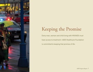 Keeping the Promise
Every man, woman and child living with HIV/AIDS must

have access to treatment—AIDS Healthcare Foundation

is committed to keeping that promise of life.




                                                AHF Progress Report 1
 