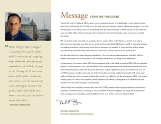 Message                               From the President

                               Twenty-five years of fighting AIDS teaches you a lot about patience. It is challenging to have patience when
                               more than 5,000 people die of AIDS every day and even more become infected. Maintaining urgency in a crisis
                               that has gone on for thirty years can be daunting. But, the essential reality of AIDS remains. A still relatively
                               new, incurable, killer, infectious disease, that is primarily transmitted through sexual contact, has invaded
                               the world.

                               We are patient in the sense that we recognize that we cannot falter in this battle, no matter how long it
                               takes to win it, especially now that we are on the road to controlling AIDS in the world. A successful strategy
Many things have changed       of condom promotion, rapid testing and access to treatment has resulted in more than five million people

in twenty-five years. But,     currently being treated for HIV; death rates have decreased and new infections are going down.


AHF’s mission of cutting
                               On the other hand, we cannot become complacent. Our very success is becoming our downfall. AIDS is
                               seldom front-page news in many places and funding commitments are being cut or withdrawn.
edge medicine and advocacy
                               At this quarter of a century mark AHF has recommitted itself to the battle to control AIDS. We are marching
regardless of ability to pay   toward 250,000 patients in our care worldwide. Our condom promotion and distribution systems have been

is as strong as it has ever
                               increased dramatically. AHF itself did more than half a million rapid HIV tests in 2010. However, most of
                               all AHF remains a steadfast advocate. At all levels, locally, nationally and internationally AHF clients and
been. With your support,       staff are lifting our voices to change policies that restrict our ability to win the war against AIDS. Our unique

our voice will be heard ever
                               vantage point, as a direct care provider, greatly enhances our ability to design practical solutions that will
                               translate into successful strategies on the ground.
more strongly, across the
                               Many things have changed in twenty-five years. But, AHF’s mission of cutting edge medicine and advocacy
globe, until the fight has     regardless of ability to pay is as strong as it has ever been. With your support, our voice will be heard ever
                               more strongly, across the globe, until the fight has been won and we can retire from the field.
been won and we can retire
from the field.”
—Michael Weinstein


                               Michael Weinstein
                               President, AIDS Healthcare Foundation
 