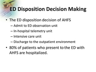 ED Disposition Decision Making
• The ED disposition decision of AHFS
– Admit to ED observation unit
– In-hospital telemetry unit
– Intensive care unit
– Discharge to the outpatient environment
• 80% of patients who present to the ED with
AHFS are hospitalized.
 