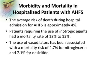 Morbidity and Mortality in
Hospitalized Patients with AHFS
• The average risk of death during hospital
admission for AHFS is apprximately 4%.
• Patients requiring the use of inotropic agents
had a mortality rate of 12% to 13%.
• The use of vasodilators has been associated
with a mortality risk of 4.7% for nitroglycerin
and 7.1% for nesiritide.
 