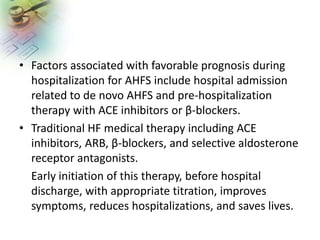 • Factors associated with favorable prognosis during
hospitalization for AHFS include hospital admission
related to de novo AHFS and pre-hospitalization
therapy with ACE inhibitors or β-blockers.
• Traditional HF medical therapy including ACE
inhibitors, ARB, β-blockers, and selective aldosterone
receptor antagonists.
Early initiation of this therapy, before hospital
discharge, with appropriate titration, improves
symptoms, reduces hospitalizations, and saves lives.
 