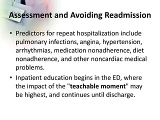 Assessment and Avoiding Readmission
• Predictors for repeat hospitalization include
pulmonary infections, angina, hypertension,
arrhythmias, medication nonadherence, diet
nonadherence, and other noncardiac medical
problems.
• Inpatient education begins in the ED, where
the impact of the "teachable moment" may
be highest, and continues until discharge.
 