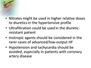 • Nitrates might be used in higher relative doses
to diuretics in the hypertensive profile
• Ultrafiltration could be used in the diuretic-
resistant patient
• Inotropic agents should be considered in the
rarer cases of advanced/low-output HF
• Hypotension and tachycardia should be
avoided, especially in patients with coronary
artery disease
 