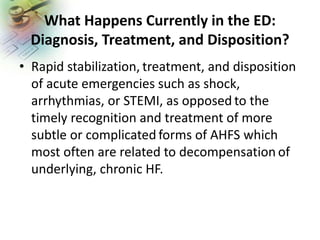 What Happens Currently in the ED:
Diagnosis, Treatment, and Disposition?
• Rapid stabilization, treatment, and disposition
of acute emergencies such as shock,
arrhythmias, or STEMI, as opposed to the
timely recognition and treatment of more
subtle or complicated forms of AHFS which
most often are related to decompensation of
underlying, chronic HF.
 