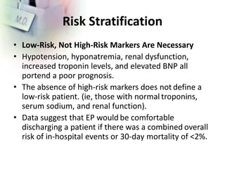 Risk Stratification
• Low-Risk, Not High-Risk Markers Are Necessary
• Hypotension, hyponatremia, renal dysfunction,
increased troponin levels, and elevated BNP all
portend a poor prognosis.
• The absence of high-risk markers does not define a
low-risk patient. (ie, those with normal troponins,
serum sodium, and renal function).
• Data suggest that EP would be comfortable
discharging a patient if there was a combined overall
risk of in-hospital events or 30-day mortality of <2%.
 