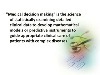 "Medical decision making" is the science
of statistically examining detailed
clinical data to develop mathematical
models or predictive instruments to
guide appropriate clinical care of
patients with complex diseases.
 