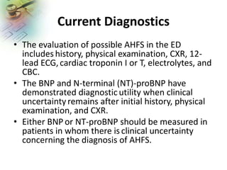 Current Diagnostics
• The evaluation of possible AHFS in the ED
includes history, physical examination, CXR, 12-
lead ECG,cardiac troponin I or T, electrolytes, and
CBC.
• The BNP and N-terminal (NT)-proBNP have
demonstrated diagnosticutility when clinical
uncertaintyremains after initial history, physical
examination, and CXR.
• Either BNP or NT-proBNP should be measured in
patients in whom there is clinical uncertainty
concerning the diagnosis of AHFS.
 