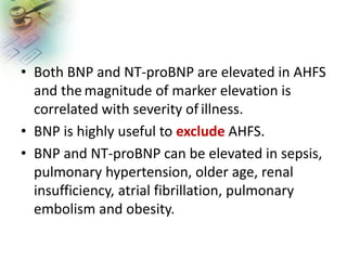 • Both BNP and NT-proBNP are elevated in AHFS
and the magnitude of marker elevation is
correlated with severity of illness.
• BNP is highly useful to exclude AHFS.
• BNP and NT-proBNP can be elevated in sepsis,
pulmonary hypertension, older age, renal
insufficiency, atrial fibrillation, pulmonary
embolism and obesity.
 