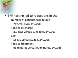 • BNP testing led to reductions in the
– Number of patients hospitalized
(75% v.s. 85%, p=0.008)
– Time to discharge
(8.0 days versus 11.0 days, p=0.001)
– Cost
($5410 versus $7264, p=0.006)
– Time to treatment
(63 minutes versus 90 minutes, p=0.03)
 