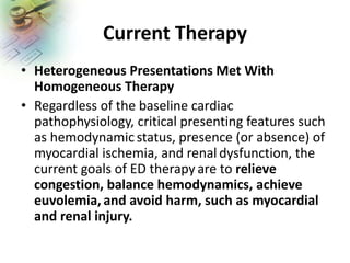 Current Therapy
• Heterogeneous Presentations Met With
Homogeneous Therapy
• Regardless of the baseline cardiac
pathophysiology, critical presenting features such
as hemodynamic status, presence (or absence) of
myocardial ischemia, and renal dysfunction, the
current goals of ED therapy are to relieve
congestion, balance hemodynamics, achieve
euvolemia, and avoid harm, such as myocardial
and renal injury.
 