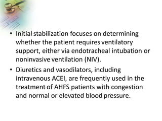 • Initial stabilization focuses on determining
whether the patient requiresventilatory
support, either via endotracheal intubation or
noninvasive ventilation (NIV).
• Diuretics and vasodilators, including
intravenous ACEI, are frequently used in the
treatment of AHFS patients with congestion
and normal or elevated blood pressure.
 