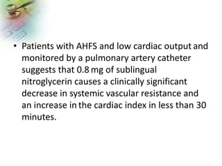 • Patients with AHFS and low cardiac output and
monitored by a pulmonary artery catheter
suggests that 0.8 mg of sublingual
nitroglycerin causes a clinically significant
decrease in systemic vascular resistance and
an increase in the cardiac index in less than 30
minutes.
 