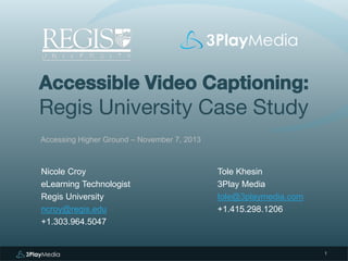 Accessible Video Captioning:

Regis University Case Study
Accessing Higher Ground – November 7, 2013

Nicole Croy
eLearning Technologist
Regis University
ncroy@regis.edu
+1.303.964.5047

Tole Khesin
3Play Media
tole@3playmedia.com
+1.415.298.1206

1

 