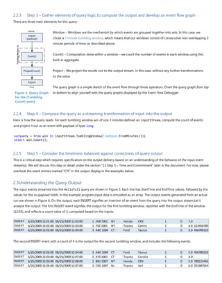 2.2.3 Step 3 – Gather elements of query logic to compute the output and develop an event flow graph
There are three main elements for this query:
Window – Windows are the mechanism by which events are grouped together into sets. In this case, we
chose a 3 minute tumbling window, which means that our windows consist of consecutive non-overlapping 3
minute periods of time, as described above.
Count() – Computation done within a window – we count the number of events in each window using this
built-in aggregate.
Project – We project the results out to the output stream, in this case, without any further transformations
to the value.
The query graph is a simple sketch of the event flow through these operators. Chart the query graph from top
to bottom to align yourself with the query graphs displayed by the Event Flow Debugger.
2.2.4 Step 4 – Compose the query as a streaming transformation of input into the output
Here is how the query reads: For each tumbling window win of size 3 minutes defined on inputStream, compute the count of events
and project it out as an event with payload of type long.
varquery = from win in inputStream.TumblingWindow(TimeSpan.FromMinutes(3))
select win.Count();
2.2.5 Step 5 – Consider the timeliness balanced against correctness of query output
This is a critical step which requires specification on the output delivery based on an understanding of the behavior of the input event
stream(s). We will discuss this step in detail under the section “13.Step 5 – Time and Commitment” later in the document. For now, please
overlook the event entries marked “CTI” in the output display in the examples below.
2.3Understanding the Query Output
The input events streamed into the HelloToll query are shown in Figure 5. Each line has StartTime and EndTime values, followed by the
values for the six payload fields. In the example program,input data is emulated as an array. The output events generated from an actual
run are shown in Figure 6. On the output, each INSERT signifies an insertion of an event from the query into the output stream.Let's
analyze the output: The first INSERT event signifies the output for the first tumbling window, reported with the EndTime of the window
(12:03), and reflects a count value of 3, computed based on the inputs:
The second INSERT event with a count of 4 is the output for the second tumbling window, and includes the following events:
INSERT 6/25/2009 12:01:00 06/25/2009 12:03:00 1 JNB 7001 NY Honda CRV 1 0 7.0
INSERT 6/25/2009 12:02:00 06/25/2009 12:03:00 1 YXZ 1001 NY Toyota Camry 1 0 4.0 123456789
INSERT 6/25/2009 12:02:00 06/25/2009 12:04:00 3 ABC 1004 CT Ford Taurus 1 0 5.0 456789123
INSERT 6/25/2009 12:02:00 06/25/2009 12:04:00 3 ABC 1004 CT Ford Taurus 1 0 5.0 456789123
INSERT 6/25/2009 12:03:00 06/25/2009 12:07:00 2 XYZ 1003 CT Toyota Corolla 1 0 4.0
INSERT 6/25/2009 12:03:00 06/25/2009 12:08:00 1 BNJ 1007 NY Honda CRV 1 0 5.0 789123456
INSERT 6/25/2009 12:05:00 06/25/2009 12:07:00 2 CDE 1007 NJ Toyota 4x4 1 0 6.0 321987654
Figure 4. Query Graph
for the [Tumbling
Count] query
 