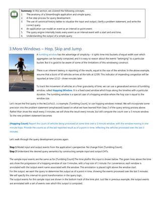 Summary: In this section, we covered the following concepts:
1. The anatomy of a StreamInsight application and simple query.
2. A five step process for query development.
3. The use of canonical history tables to visualize the input and output, clarify a problem statement, and write the
correct query.
4. An application can model an event as an interval or point event.
5. The query engine internally treats every event as an interval event with a start and end time.
6. Understanding the output of a simple query.
3.More Windows – Hop, Skip and Jump
A tumbling window has the advantage of simplicity – it splits time into buckets of equal width over which
aggregates can be easily computed, and it is easy to reason about the events “belonging” to a particular
bucket. But it is good to be aware of some of the limitations of this windowing construct.
There is an inherent latency in reporting of the results, equal to the size of the window. In the above example,
assume that a burst of 50 vehicles arrives at the tolls at 12:09. This indicator of impending congestion will be
reported at time 12:12 – three minutes later.
To track the movement of vehicles at a finer granularity of time, we can use a generalized version of tumbling
window, called Hopping Window. It is a fixed sized window which hops along the timeline with a particular
duration. The tumbling window is a special case of a hopping window where the hop size is equal to the
window size.
Let's recast the first query in the HelloToll.cs example, [Tumbling Count], to use hopping windows instead. We will incorporate some
precision into the problem statement (emphasized) based on what we have learned from Step 2 of the query writing process above.
Rather than show the result every 3 minutes, we will show the result every minute, but still compute the count over a 3 minute window.
So the new problem statement becomes:
[Hopping Count] Report the count of vehicles being processed at some time over a 3 minute window, with the window moving in one
minute hops. Provide the counts as of the last reported result as of a point in time, reflecting the vehicles processed over the last 3
minutes.
Let's walk through the query development process again.
Step 1 Model input and output events from the application’s perspective. No change from [Tumbling Count].
Step 2 Understand the desired query semantics by constructing sample input and output CHTs.
The sample input events are the same as for [Tumbling Count].The time plotfor this input is shown below. The green lines above the time
axis show the progression of a hopping window of size 3 minutes, with a hop size of 1 minute. For convenience, each window is
annotated with the output event name associated with the window. The annotation is placed right above the window start.
For the output, we want the query to determine the output as of a point in time, showing the events processed over the last 3 minutes.
We will specify this interval-to-point transformation in the query logic.
The output events for this sample input are shown in the bottom track of the time plot. Just like in previous example, the output events
are annotated with a set of events over which this output is computed.
 