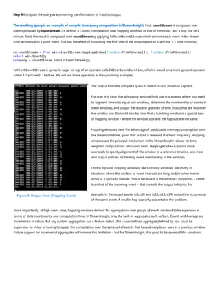Step 4 Compose the query as a streaming transformation of input to output.
The resulting query is an example of compile time query composition in StreamInsight. First, countStream is composed over
events provided by inputStream – it defines a Count() computation over hopping windows of size of 3 minutes, and a hop size of 1
minute. Next, the result is composed over countStreamby applying ToPointEventStream which converts each event in the stream
from an interval to a point event. This has the effect of truncating the EndTime of the output event to StartTime + ε (one chronon).
varcountStream = from winininputStream.HoppingWindow(TimeSpan.FromMinutes(3), TimeSpan.FromMinutes(1)
select win.Count();
varquery = countStream.ToPointEventStream();
ToPointEventStream is syntactic sugar on top of an operator called AlterEventDuration, which is based on a more general operator
called AlterEventLifeTime. We will see these operators in the upcoming examples.
The output from the complete query in HelloToll.cs is shown in Figure 9.
For now, it is clear that a hopping window finds use in scenarios where you need
to segment time into equal size windows, determine the membership of events in
these windows, and output the result in granules of time (hops) that are less than
the window size. It should also be clear that a tumbling window is a special case
of hopping window – where the window size and the hop size are the same.
Hopping windows have the advantage of predictable memory consumption over
the stream’s lifetime, given that output is released at a fixed frequency. Hopping
windows are the principal mechanism in the StreamInsight release for time-
weighted computations (discussed later). HoppingWindow supports more
overloads to specify alignment of the window to a reference timeline, and input
and output policies for treating event membership in the windows.
On the flip side, hopping windows, like tumbling windows, are chatty in
situations where the window or event intervals are long, and/or when events
arrive in a sporadic manner. This is because it is the window’s properties – rather
than that of the incoming event – that controls the output behavior. For
example, in the output above, {o5, o6} and {o12, o13, o14} output the occurrence
of the same event. A smaller hop size only exacerbates the problem.
More importantly, at high event rates, hopping windows defined for aggregations over groups of events can tend to be expensive in
terms of state maintenance and computation time. In StreamInsight, only the built-in aggregates such as Sum, Count, and Average are
incremental in nature. But any custom aggregation (via a feature called UDA – user defined aggregate)defined by you could be
expensive, by virtue of having to repeat the computation over the same set of events that have already been seen in a previous window.
Future support for incremental aggregates will remove this limitation – but for StreamInsight, it is good to be aware of this constraint.
Figure 9. Output from [Hopping Count]
 