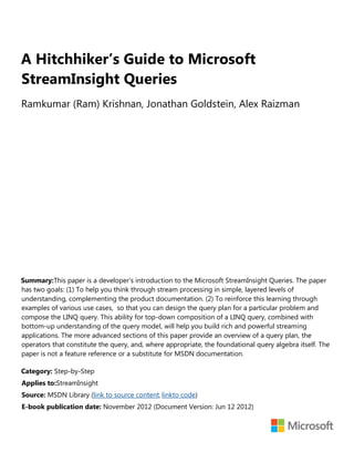 A Hitchhiker’s Guide to Microsoft
StreamInsight Queries
Ramkumar (Ram) Krishnan, Jonathan Goldstein, Alex Raizman
Summary:This paper is a developer’s introduction to the Microsoft StreamInsight Queries. The paper
has two goals: (1) To help you think through stream processing in simple, layered levels of
understanding, complementing the product documentation. (2) To reinforce this learning through
examples of various use cases, so that you can design the query plan for a particular problem and
compose the LINQ query. This ability for top-down composition of a LINQ query, combined with
bottom-up understanding of the query model, will help you build rich and powerful streaming
applications. The more advanced sections of this paper provide an overview of a query plan, the
operators that constitute the query, and, where appropriate, the foundational query algebra itself. The
paper is not a feature reference or a substitute for MSDN documentation.
Category: Step-by-Step
Applies to:StreamInsight
Source: MSDN Library (link to source content, linkto code)
E-book publication date: November 2012 (Document Version: Jun 12 2012)
 